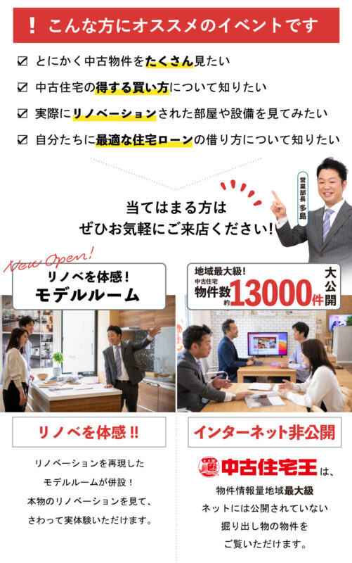 こんな方にオススメのイベントです

☑ とにかく中古物件をたくさん見たい
☑ 中古住宅の得する買い方について知りたい
☑ 実際にリノベーションされた部屋や設備を見てみた
 ☑ 自分たちに最適な住宅ローンの借り方について知りたい

当てはまる方は ぜひお気軽にご来店ください！

・リノベを体感!モデルルーム
リノベーションを再現したモデルルームが併設！
本物のリノベーションを見て、さわって実体験いただけます。

・地域最大級!中古住宅物件数　約13000件　大公開
中古住宅王は、物件情報量地域最大級！
ネットには公開されていない掘り出し物の物件をご覧いただけます。

